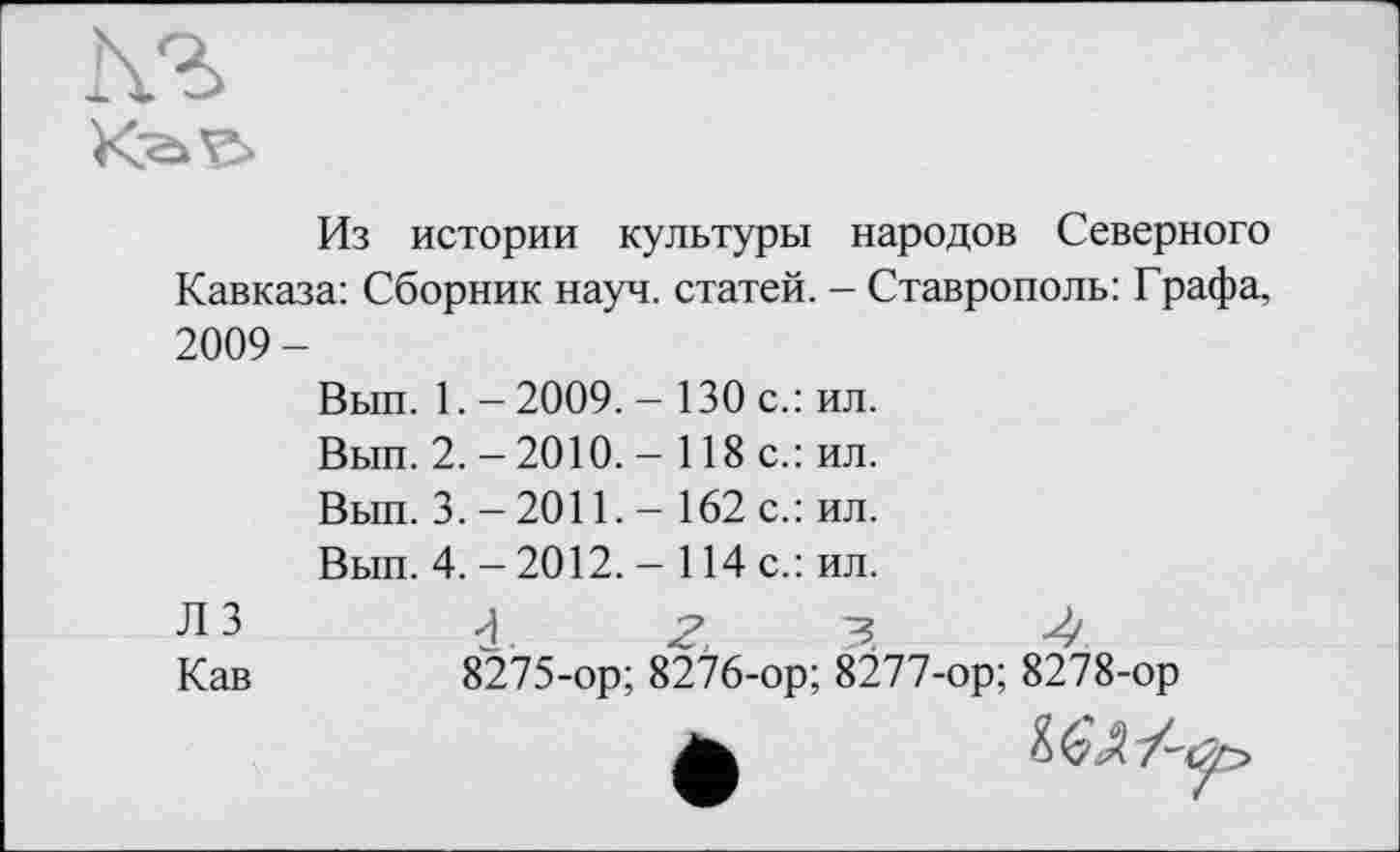 ﻿
Из истории культуры народов Северного Кавказа: Сборник науч, статей. - Ставрополь: Графа, 2009-
Вып. 1. - 2009. - 130 с.: ил.
Вып. 2. -2010. - 118 с.: ил.
Вып. 3. - 2011. - 162 с.: ил.
Вып. 4. - 2012. - 114 с.: ил.
ЛЗ	4^3-4
Кав	8275-ор; 8276-ор; 8277-ор; 8278-ор